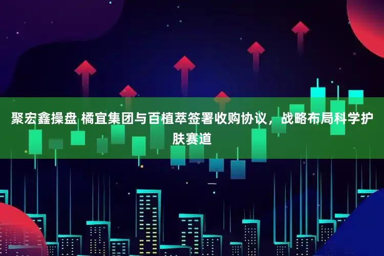 聚宏鑫操盘 橘宜集团与百植萃签署收购协议，战略布局科学护肤赛道