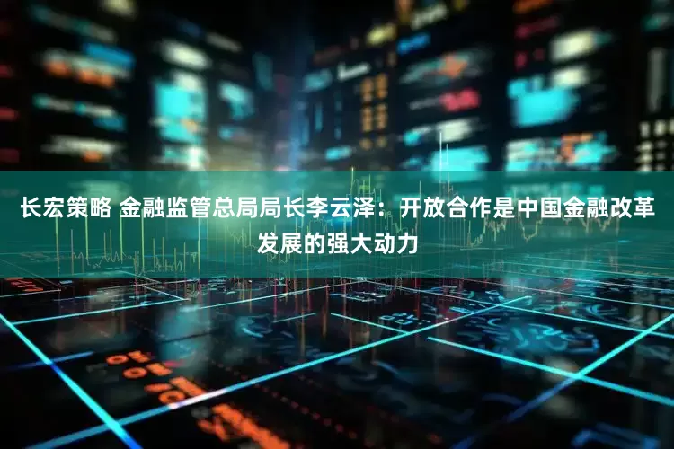 长宏策略 金融监管总局局长李云泽：开放合作是中国金融改革发展的强大动力