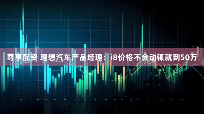 尊享配资 理想汽车产品经理：i8价格不会动辄就到50万