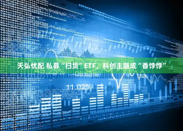 天弘忧配 私募“扫货”ETF，科创主题成“香饽饽”