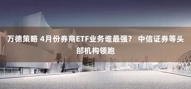 万德策略 4月份券商ETF业务谁最强？ 中信证券等头部机构领跑