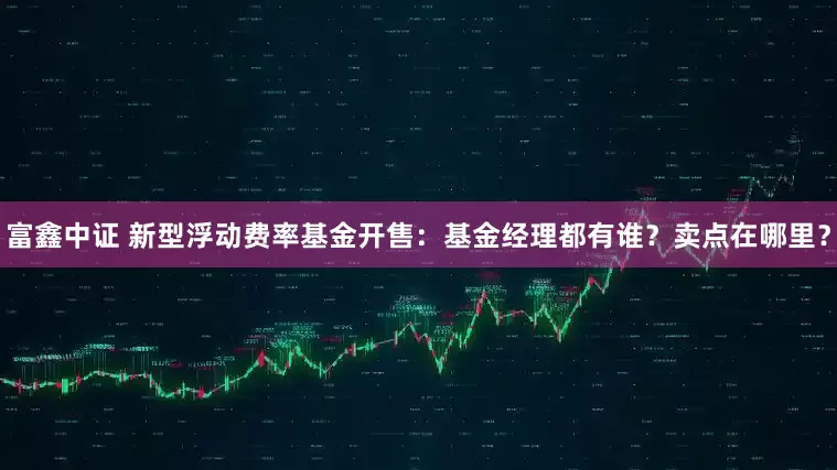 富鑫中证 新型浮动费率基金开售：基金经理都有谁？卖点在哪里？