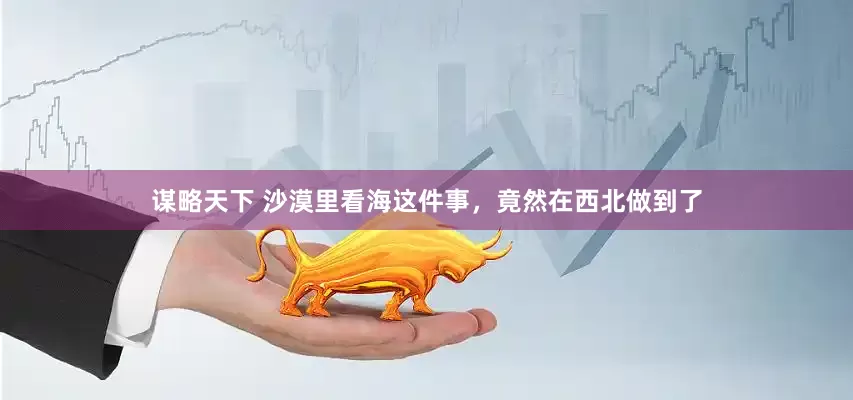 谋略天下 沙漠里看海这件事，竟然在西北做到了