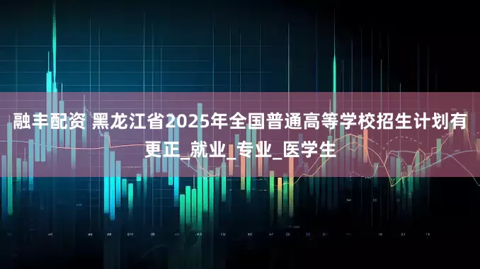 融丰配资 黑龙江省2025年全国普通高等学校招生计划有更正_就业_专业_医学生