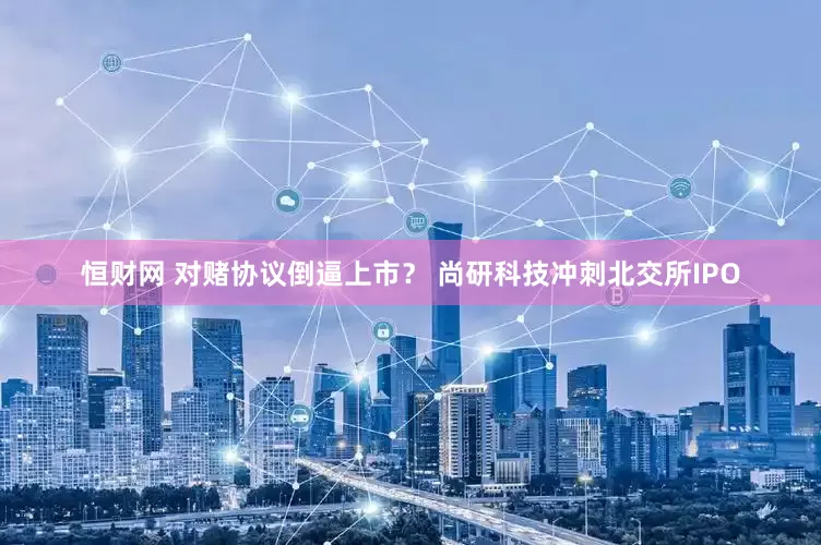 恒财网 对赌协议倒逼上市？ 尚研科技冲刺北交所IPO
