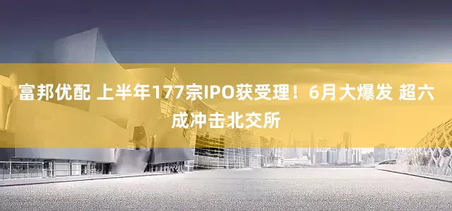富邦优配 上半年177宗IPO获受理！6月大爆发 超六成冲击北交所