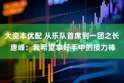 大资本优配 从乐队首席到一团之长 唐峰：我希望拿好手中的接力棒