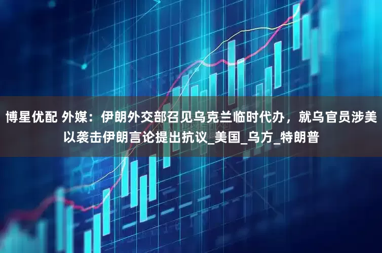 博星优配 外媒：伊朗外交部召见乌克兰临时代办，就乌官员涉美以袭击伊朗言论提出抗议_美国_乌方_特朗普