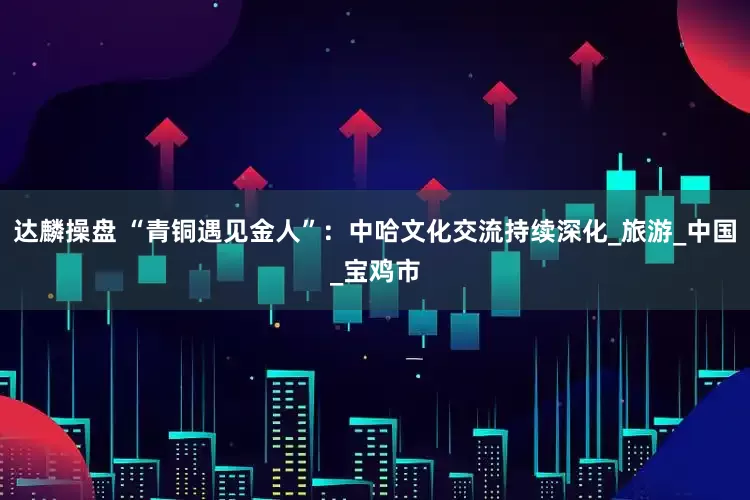 达麟操盘 “青铜遇见金人”：中哈文化交流持续深化_旅游_中国_宝鸡市