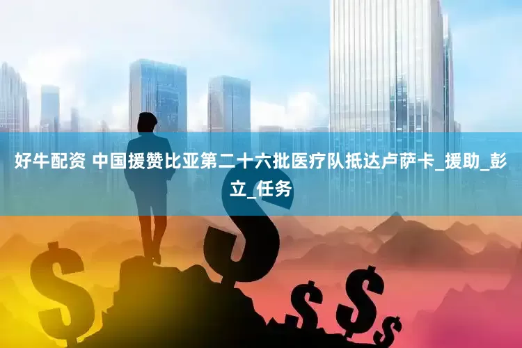 好牛配资 中国援赞比亚第二十六批医疗队抵达卢萨卡_援助_彭立_任务