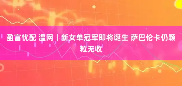 盈富忧配 温网｜新女单冠军即将诞生 萨巴伦卡仍颗粒无收