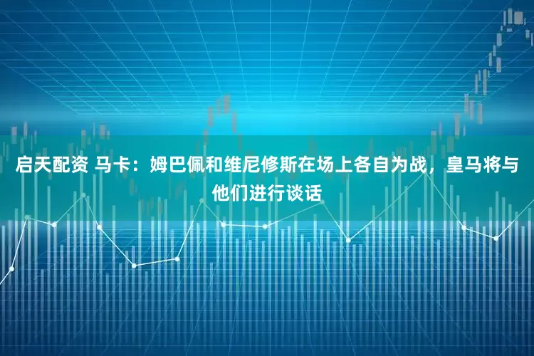 启天配资 马卡：姆巴佩和维尼修斯在场上各自为战，皇马将与他们进行谈话