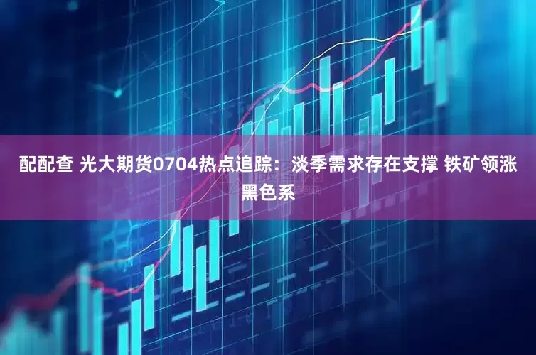 配配查 光大期货0704热点追踪：淡季需求存在支撑 铁矿领涨黑色系
