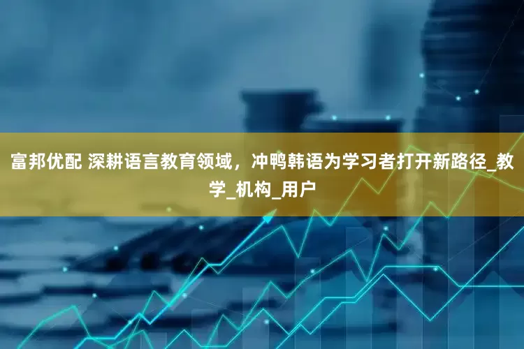 富邦优配 深耕语言教育领域，冲鸭韩语为学习者打开新路径_教学_机构_用户
