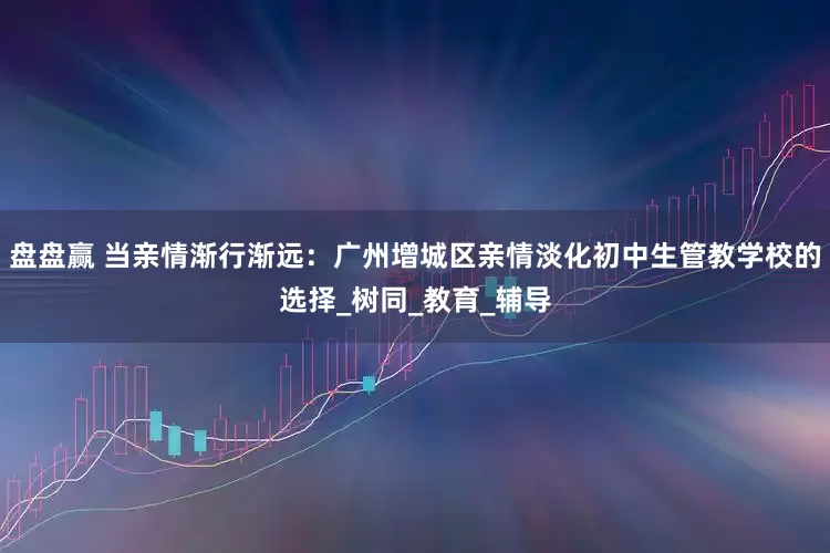 盘盘赢 当亲情渐行渐远：广州增城区亲情淡化初中生管教学校的选择_树同_教育_辅导