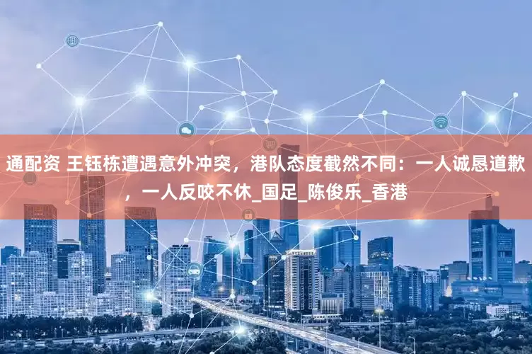 通配资 王钰栋遭遇意外冲突，港队态度截然不同：一人诚恳道歉，一人反咬不休_国足_陈俊乐_香港