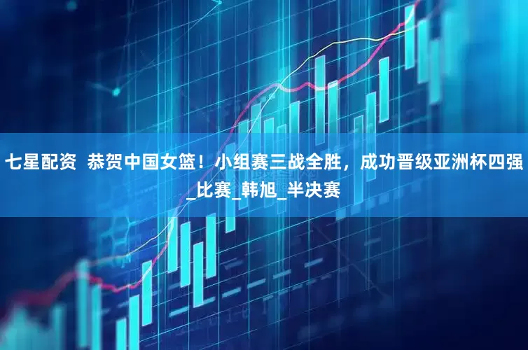 七星配资  恭贺中国女篮！小组赛三战全胜，成功晋级亚洲杯四强_比赛_韩旭_半决赛