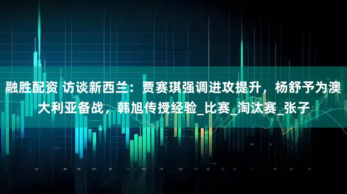 融胜配资 访谈新西兰：贾赛琪强调进攻提升，杨舒予为澳大利亚备战，韩旭传授经验_比赛_淘汰赛_张子