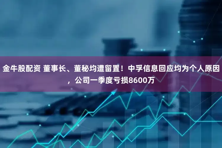 金牛股配资 董事长、董秘均遭留置！中孚信息回应均为个人原因，公司一季度亏损8600万