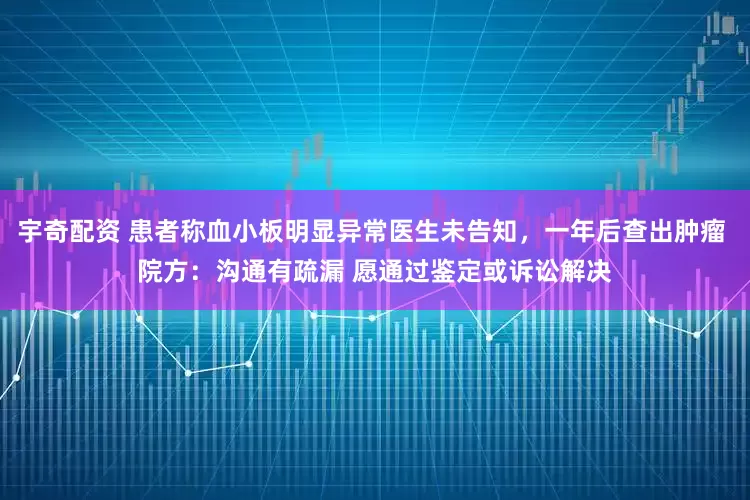宇奇配资 患者称血小板明显异常医生未告知，一年后查出肿瘤 院方：沟通有疏漏 愿通过鉴定或诉讼解决