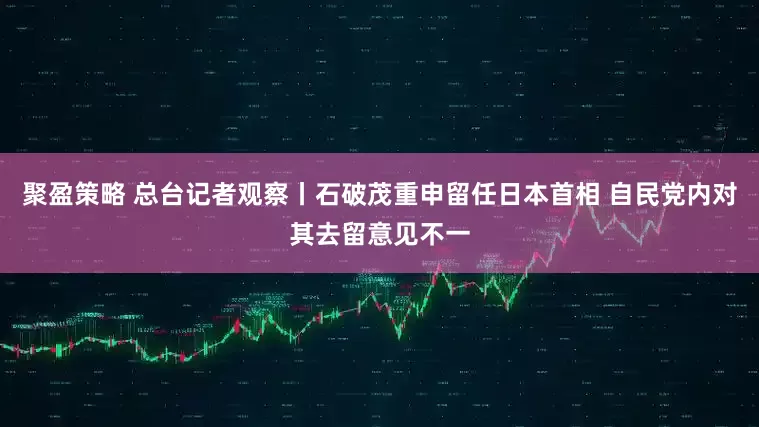 聚盈策略 总台记者观察丨石破茂重申留任日本首相 自民党内对其去留意见不一