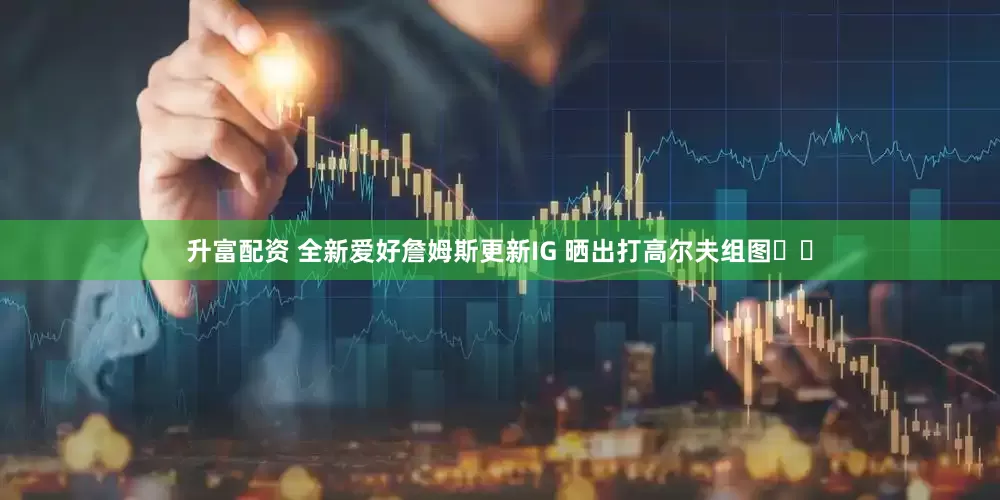 升富配资 全新爱好詹姆斯更新IG 晒出打高尔夫组图⛳️
