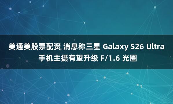 美通美股票配资 消息称三星 Galaxy S26 Ultra 手机主摄有望升级 F/1.6 光圈