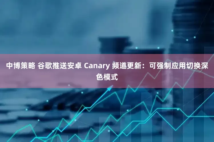 中博策略 谷歌推送安卓 Canary 频道更新：可强制应用切换深色模式