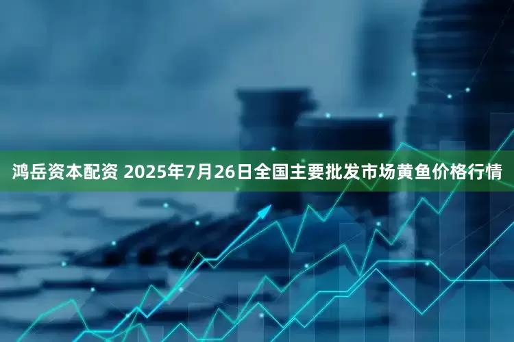 鸿岳资本配资 2025年7月26日全国主要批发市场黄鱼价格行情