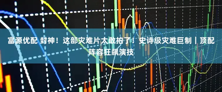 富源优配 封神！这部灾难片太敢拍了！史诗级灾难巨制｜顶配阵容狂飙演技