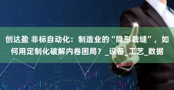 创达盈 非标自动化：制造业的“隐形裁缝”，如何用定制化破解内卷困局？_设备_工艺_数据