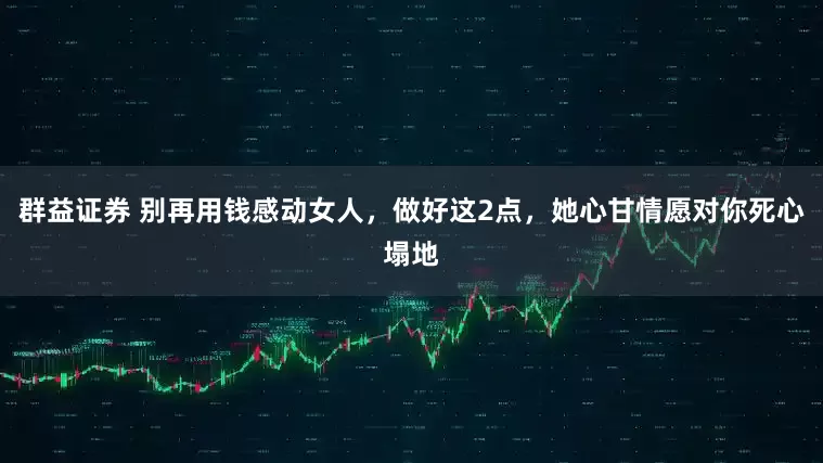 群益证券 别再用钱感动女人，做好这2点，她心甘情愿对你死心塌地