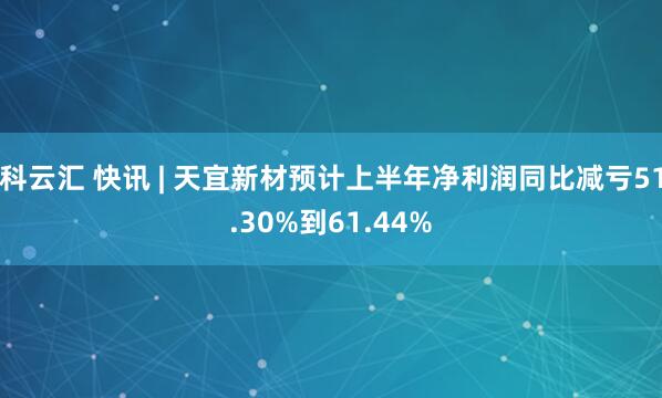 科云汇 快讯 | 天宜新材预计上半年净利润同比减亏51.30%到61.44%