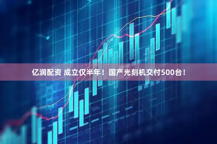 亿润配资 成立仅半年！国产光刻机交付500台！