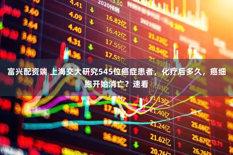 富兴配资端 上海交大研究545位癌症患者，化疗后多久，癌细胞开始消亡？速看