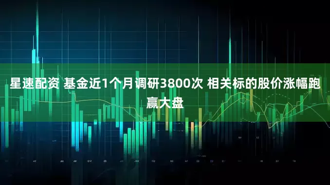 星速配资 基金近1个月调研3800次 相关标的股价涨幅跑赢大盘