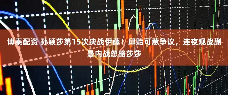 博泰配资 孙颖莎第15次决战伊藤！邱贻可惹争议，连夜观战蒯曼内战忽略莎莎