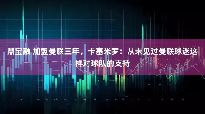 鼎宝融 加盟曼联三年，卡塞米罗：从未见过曼联球迷这样对球队的支持