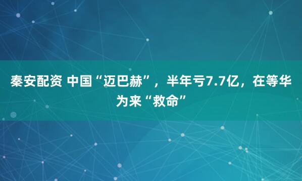 秦安配资 中国“迈巴赫”，半年亏7.7亿，在等华为来“救命”