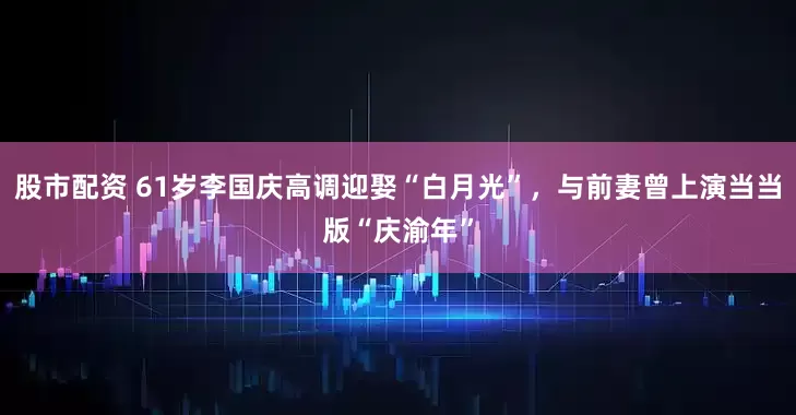 股市配资 61岁李国庆高调迎娶“白月光”，与前妻曾上演当当版“庆渝年”