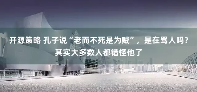 开源策略 孔子说“老而不死是为贼”，是在骂人吗？其实大多数人都错怪他了