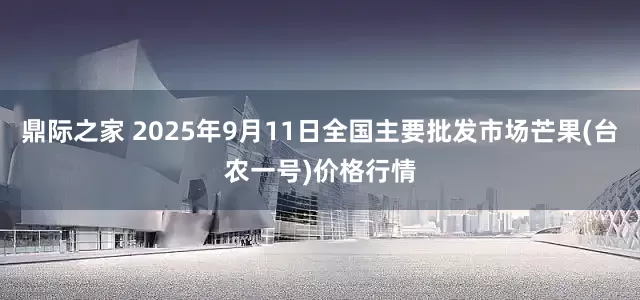 鼎际之家 2025年9月11日全国主要批发市场芒果(台农一号)价格行情
