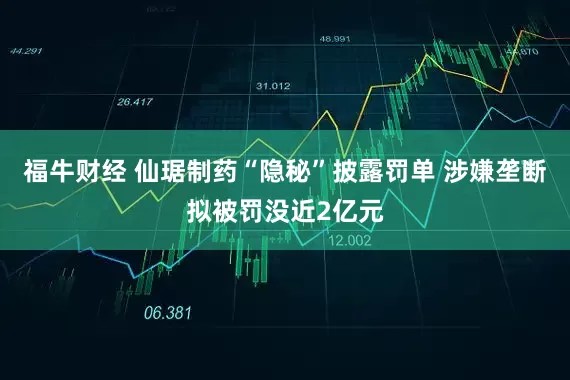 福牛财经 仙琚制药“隐秘”披露罚单 涉嫌垄断拟被罚没近2亿元