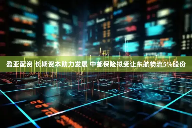 盈亚配资 长期资本助力发展 中邮保险拟受让东航物流5%股份
