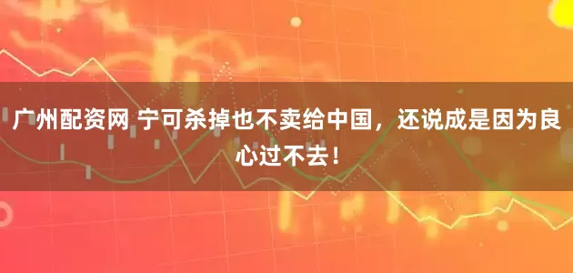 广州配资网 宁可杀掉也不卖给中国，还说成是因为良心过不去！