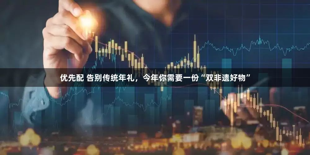 优先配 告别传统年礼，今年你需要一份“双非遗好物”