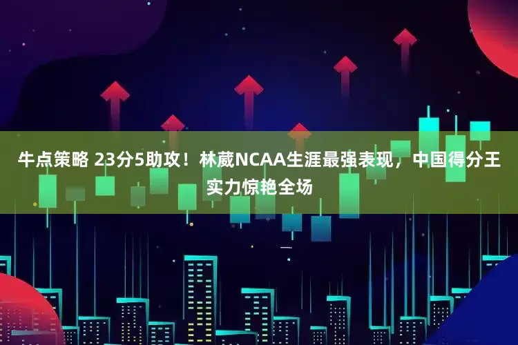 牛点策略 23分5助攻！林葳NCAA生涯最强表现，中国得分王实力惊艳全场