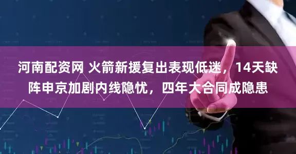 河南配资网 火箭新援复出表现低迷，14天缺阵申京加剧内线隐忧，四年大合同成隐患