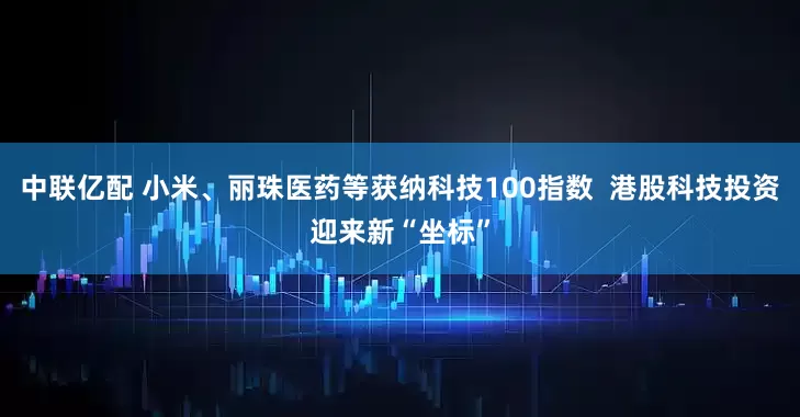 中联亿配 小米、丽珠医药等获纳科技100指数  港股科技投资迎来新“坐标”