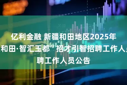 亿利金融 新疆和田地区2025年“才聚和田·智汇玉都”招才引智招聘工作人员公告